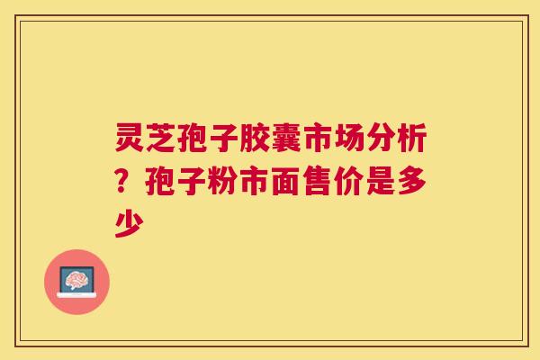 灵芝孢子胶囊市场分析？孢子粉市面售价是多少