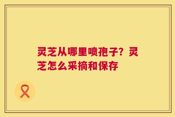 灵芝从哪里喷孢子?灵芝怎么采摘和保存 灵芝从哪里喷孢子?灵芝怎么采摘和保存