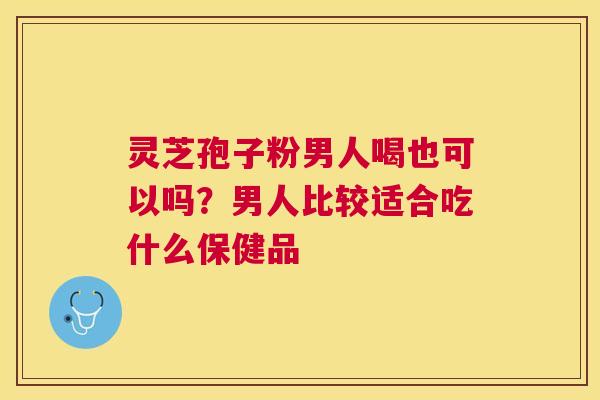 灵芝孢子粉男人喝也可以吗?男人比较适合吃什么保健品 灵芝孢子粉男人喝也可以吗?男人比较适合吃什么保健品