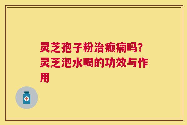 灵芝孢子粉癫痫吗？灵芝泡水喝的功效与作用