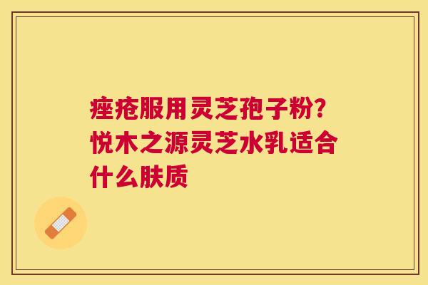 服用灵芝孢子粉?悦木之源灵芝水乳适合什么肤质 服用灵芝孢子粉?悦木之源灵芝水乳适合什么肤质