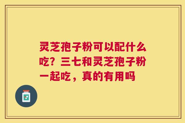 灵芝孢子粉可以配什么吃?三七和灵芝孢子粉一起吃,真的有用吗 灵芝孢子粉可以配什么吃?三七和灵芝孢子粉一起吃,真的有用吗
