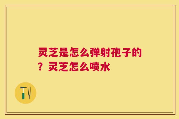 灵芝是怎么弹射孢子的?灵芝怎么喷水 灵芝是怎么弹射孢子的?灵芝怎么喷水