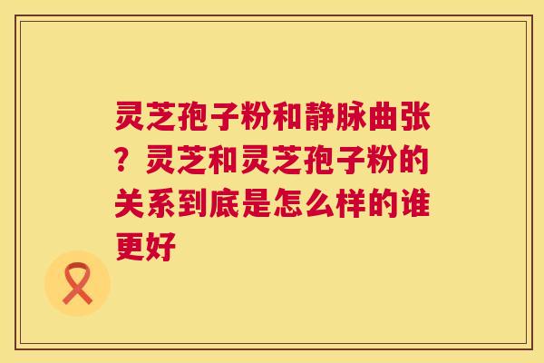 灵芝孢子粉和静脉曲张？灵芝和灵芝孢子粉的关系到底是怎么样的谁更好