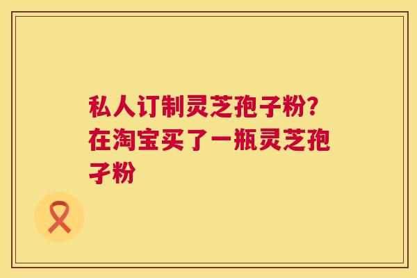 私人订制灵芝孢子粉？在淘宝买了一瓶灵芝孢孑粉