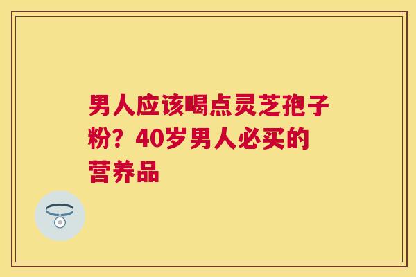 男人应该喝点灵芝孢子粉?40岁男人必买的营养品 男人应该喝点灵芝孢子粉?40岁男人必买的营养品