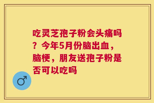 吃灵芝孢子粉会头痛吗?今年5月份脑出,脑梗,朋友送孢子粉是否可以吃吗 吃灵芝孢子粉会头痛吗?今年5月份脑出,脑梗,朋友送孢子粉是否可以吃吗