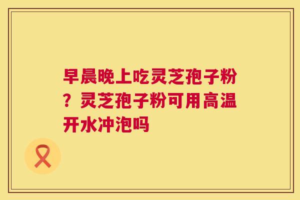 早晨晚上吃灵芝孢子粉？灵芝孢子粉可用高温开水冲泡吗