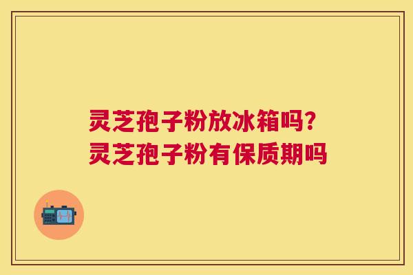 灵芝孢子粉放冰箱吗？灵芝孢子粉有保质期吗