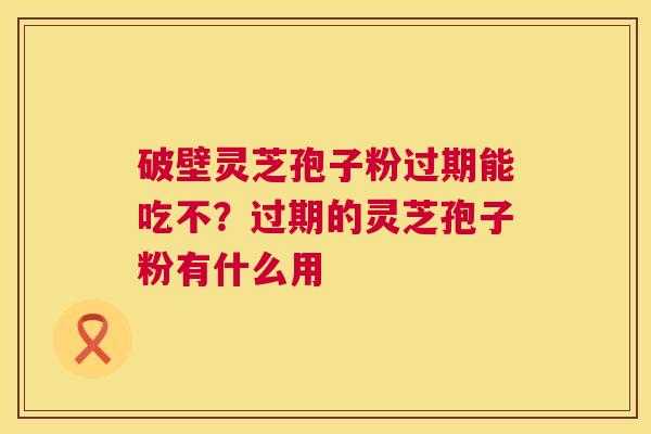 破壁灵芝孢子粉过期能吃不?过期的灵芝孢子粉有什么用 破壁灵芝孢子粉过期能吃不?过期的灵芝孢子粉有什么用