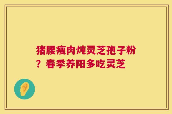 猪腰瘦肉炖灵芝孢子粉？春季养阳多吃灵芝