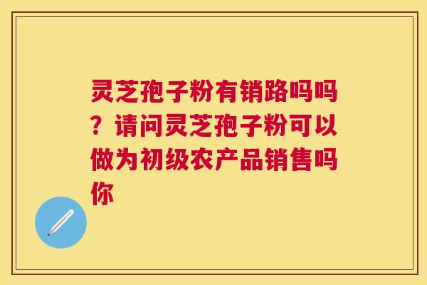 灵芝孢子粉有销路吗吗?请问灵芝孢子粉可以做为初级农产品销售吗你 灵芝孢子粉有销路吗吗?请问灵芝孢子粉可以做为初级农产品销售吗你