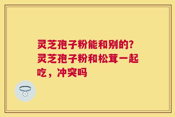 灵芝孢子粉能和别的?灵芝孢子粉和松茸一起吃,冲突吗 灵芝孢子粉能和别的?灵芝孢子粉和松茸一起吃,冲突吗