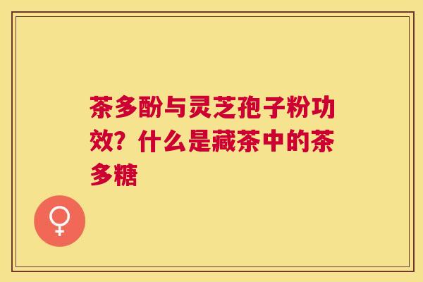 茶多酚与灵芝孢子粉功效?什么是藏茶中的茶多糖 茶多酚与灵芝孢子粉功效?什么是藏茶中的茶多糖