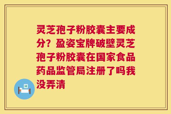 灵芝孢子粉胶囊主要成分？盈姿宝牌破壁灵芝孢子粉胶囊在国家食品药品监管局注册了吗我没弄清