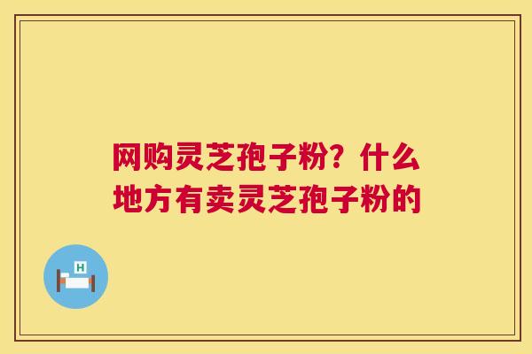 网购灵芝孢子粉?什么地方有卖灵芝孢子粉的 网购灵芝孢子粉?什么地方有卖灵芝孢子粉的