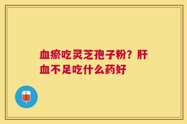 瘀吃灵芝孢子粉?不足吃什么药好 瘀吃灵芝孢子粉?不足吃什么药好