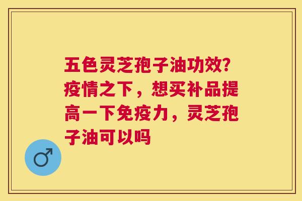 五色灵芝孢子油功效?疫情之下,想买补品提高一下免疫力,灵芝孢子油可以吗 五色灵芝孢子油功效?疫情之下,想买补品提高一下免疫力,灵芝孢子油可以吗