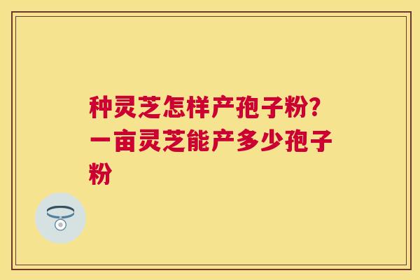 种灵芝怎样产孢子粉?一亩灵芝能产多少孢子粉 种灵芝怎样产孢子粉?一亩灵芝能产多少孢子粉