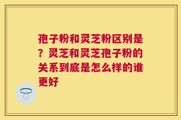 孢子粉和灵芝粉区别是?灵芝和灵芝孢子粉的关系到底是怎么样的谁更好 孢子粉和灵芝粉区别是?灵芝和灵芝孢子粉的关系到底是怎么样的谁更好
