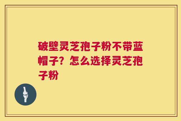 破壁灵芝孢子粉不带蓝帽子?怎么选择灵芝孢子粉 破壁灵芝孢子粉不带蓝帽子?怎么选择灵芝孢子粉