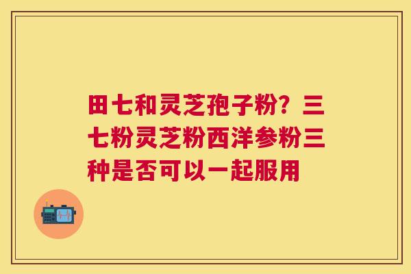 田七和灵芝孢子粉?三七粉灵芝粉西洋参粉三种是否可以一起服用 田七和灵芝孢子粉?三七粉灵芝粉西洋参粉三种是否可以一起服用