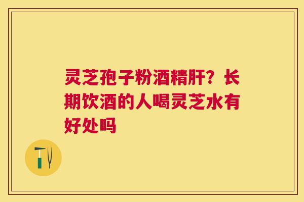 灵芝孢子粉酒精?长期饮酒的人喝灵芝水有好处吗 灵芝孢子粉酒精?长期饮酒的人喝灵芝水有好处吗