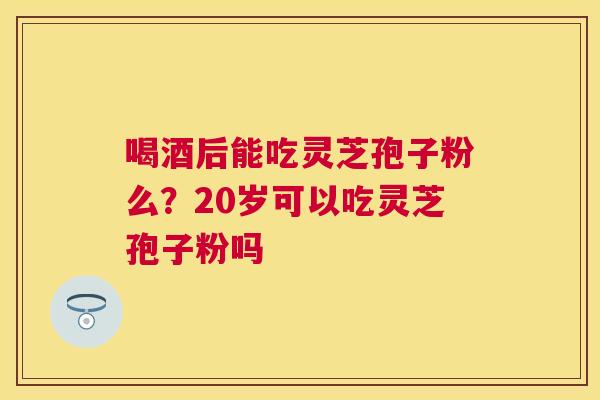 喝酒后能吃灵芝孢子粉么？20岁可以吃灵芝孢子粉吗
