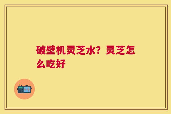 破壁机灵芝水?灵芝怎么吃好 破壁机灵芝水?灵芝怎么吃好