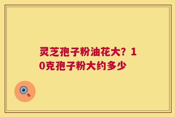 灵芝孢子粉油花大?10克孢子粉大约多少 灵芝孢子粉油花大?10克孢子粉大约多少