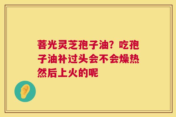 菩光灵芝孢子油?吃孢子油补过头会不会燥热然后上火的呢 菩光灵芝孢子油?吃孢子油补过头会不会燥热然后上火的呢