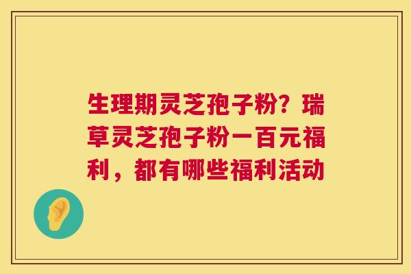 生理期灵芝孢子粉？瑞草灵芝孢子粉一百元福利，都有哪些福利活动