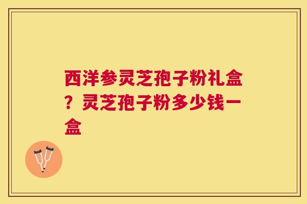 西洋参灵芝孢子粉礼盒?灵芝孢子粉多少钱一盒 西洋参灵芝孢子粉礼盒?灵芝孢子粉多少钱一盒