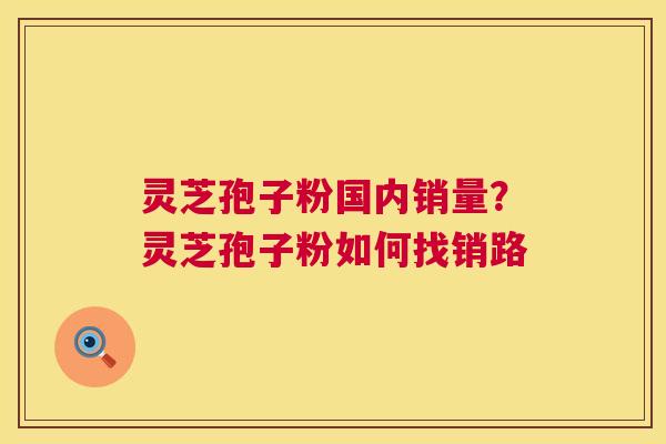 灵芝孢子粉国内销量?灵芝孢子粉如何找销路 灵芝孢子粉国内销量?灵芝孢子粉如何找销路