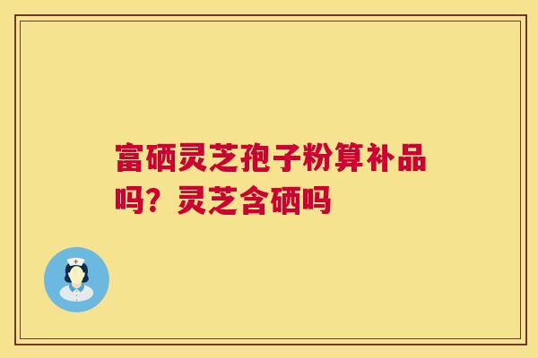 富硒灵芝孢子粉算补品吗?灵芝含硒吗 富硒灵芝孢子粉算补品吗?灵芝含硒吗