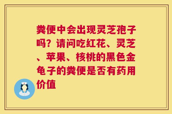 粪便中会出现灵芝孢子吗?请问吃红花、灵芝、苹果、核桃的黑色金龟子的粪便是否有药用价值 粪便中会出现灵芝孢子吗?请问吃红花、灵芝、苹果、核桃的黑色金龟子的粪便是否有药用价值