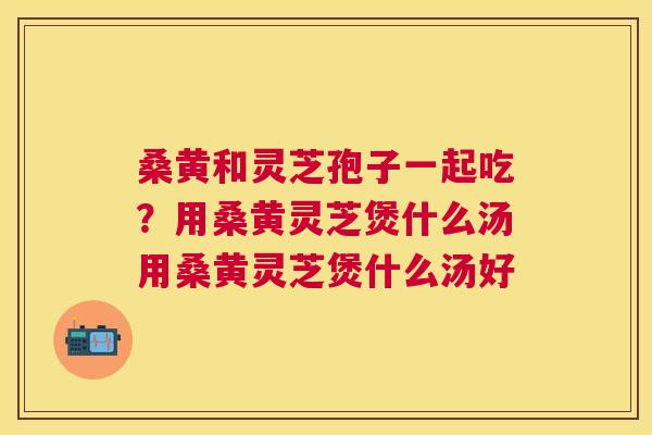 桑黄和灵芝孢子一起吃？用桑黄灵芝煲什么汤用桑黄灵芝煲什么汤好