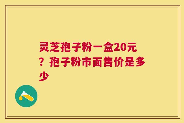 灵芝孢子粉一盒20元？孢子粉市面售价是多少