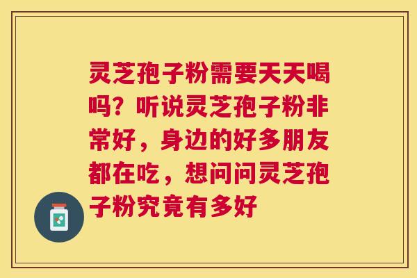 灵芝孢子粉需要天天喝吗?听说灵芝孢子粉非常好,身边的好多朋友都在吃,想问问灵芝孢子粉究竟有多好 灵芝孢子粉需要天天喝吗?听说灵芝孢子粉非常好,身边的好多朋友都在吃,想问问灵芝孢子粉究竟有多好