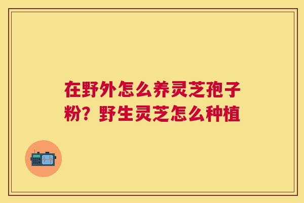 在野外怎么养灵芝孢子粉?野生灵芝怎么种植 在野外怎么养灵芝孢子粉?野生灵芝怎么种植