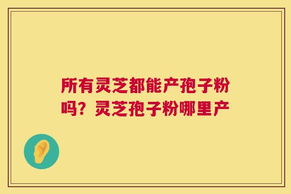 所有灵芝都能产孢子粉吗？灵芝孢子粉哪里产