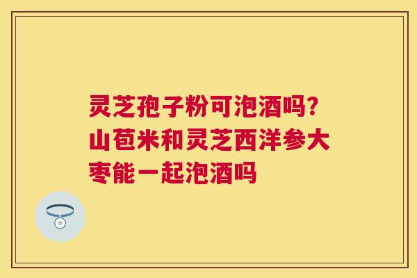 灵芝孢子粉可泡酒吗?山苞米和灵芝西洋参大枣能一起泡酒吗 灵芝孢子粉可泡酒吗?山苞米和灵芝西洋参大枣能一起泡酒吗