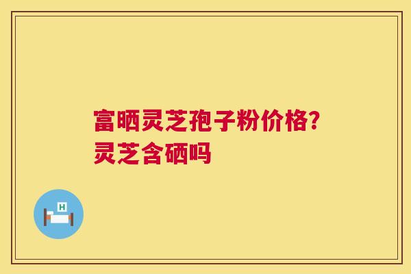 富晒灵芝孢子粉价格？灵芝含硒吗