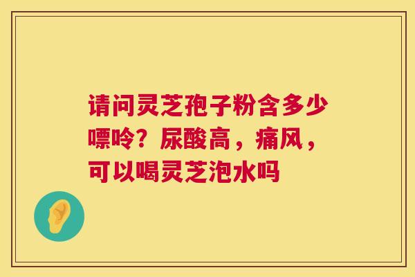 请问灵芝孢子粉含多少嘌呤？尿酸高，痛风，可以喝灵芝泡水吗