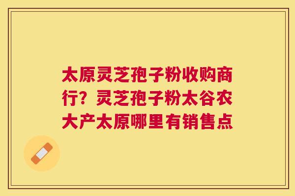 太原灵芝孢子粉收购商行?灵芝孢子粉太谷农大产太原哪里有销售点 太原灵芝孢子粉收购商行?灵芝孢子粉太谷农大产太原哪里有销售点
