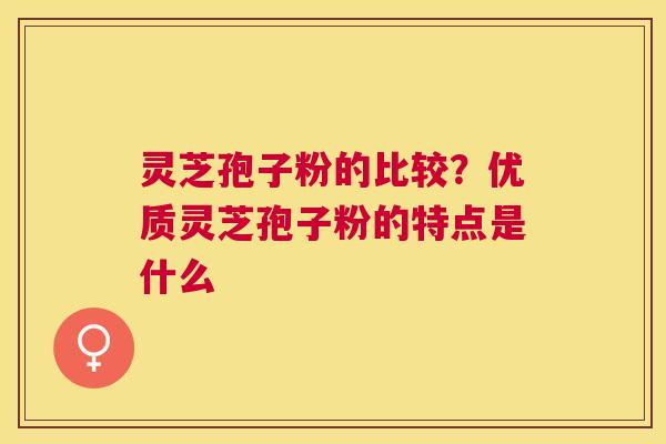 灵芝孢子粉的比较?优质灵芝孢子粉的特点是什么 灵芝孢子粉的比较?优质灵芝孢子粉的特点是什么