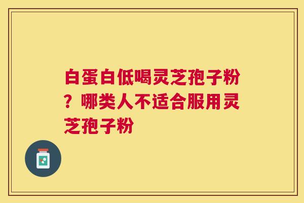 白蛋白低喝灵芝孢子粉?哪类人不适合服用灵芝孢子粉 白蛋白低喝灵芝孢子粉?哪类人不适合服用灵芝孢子粉