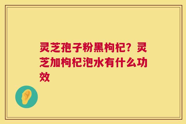 灵芝孢子粉黑枸杞?灵芝加枸杞泡水有什么功效 灵芝孢子粉黑枸杞?灵芝加枸杞泡水有什么功效