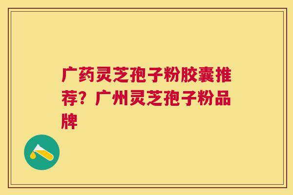 广药灵芝孢子粉胶囊推荐？广州灵芝孢子粉品牌