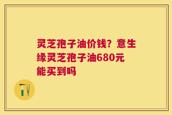 灵芝孢子油价钱?意生缘灵芝孢子油680元能买到吗 灵芝孢子油价钱?意生缘灵芝孢子油680元能买到吗